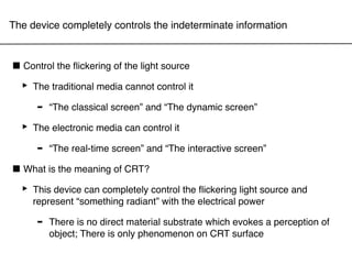 The device completely controls the indeterminate information



■ Control the ﬂickering of the light source
 ‣ The traditional media cannot control it
    - “The classical screen” and “The dynamic screen”
 ‣ The electronic media can control it
    - “The real-time screen” and “The interactive screen”
■ What is the meaning of CRT?
 ‣ This device can completely control the electrical power and
   represent “something radiant” with
                                          the ﬂickering light source


     -   There is no direct material substrate which evokes a perception of
         object; There is only phenomenon on CRT surface
 