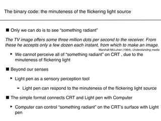 The binary code: the minuteness of the ﬂickering light source



■ Only we can do is to see “something radiant”
The TV image offers some three million dots per second to the receiver. From
these he accepts only a few dozen each instant, from which to make an image.
                                                 Marshall McLuhan (1964), Understanding media

  ‣ We cannot perceive all of “something radiant” on CRT , due to the
    minuteness of ﬂickering light

■ Beyond our senses
 ‣ Light pen as a sensory perception tool
     - Light pen can respond to the minuteness of the ﬂickering light source
■ The simple format connects CRT and Light pen with Computer
 ‣ Computer can control “something radiant” on the CRTʼs surface with Light
    pen
 