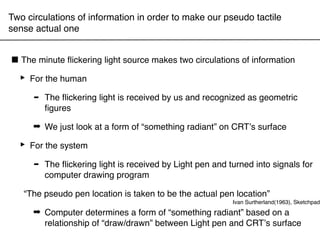Two circulations of information in order to make our pseudo tactile
sense actual one


■ The minute ﬂickering light source makes two circulations of information
 ‣ For the human
    - The ﬂickering light is received by us and recognized as geometric
       ﬁgures

      ➡ We just look at a form of “something radiant” on CRTʼs surface

  ‣ For the system
     - The ﬂickering light program by Light pen and turned into signals for
        computer drawing
                           is received


   “The pseudo pen location is taken to be the actual pen location”
                                                         Ivan Surtherland(1963), Sketchpad
      ➡ Computer determines a form of “something radiant” based on a
        relationship of “draw/drawn” between Light pen and CRTʼs surface
 