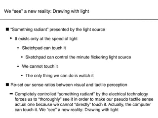 We “see” a new reality: Drawing with light



■ “Something radiant” presented by the light source
 ‣ It exists only at the speed of light
     - Sketchpad can touch it
          •   Sketchpad can control the minute ﬂickering light source

      -   We cannot touch it

          •   The only thing we can do is watch it

■ Re-set our sense ratios between visual and tactile perception
  ➡ Completely controlled “something radiant” by the electrical technology
    forces us to “thoroughly” see it in order to make our pseudo tactile sense
    actual one because we cannot “directly” touch it. Actually, the computer
    can touch it. We “see” a new reality: Drawing with light
 