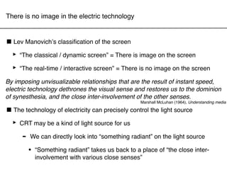 There is no image in the electric technology



■ Lev Manovichʼs classiﬁcation of the screen
 ‣ “The classical / dynamic screen” = There is image on the screen
 ‣ “The real-time / interactive screen” = There is no image on the screen
By imposing unvisualizable relationships that are the result of instant speed,
electric technology dethrones the visual sense and restores us to the dominion
of synesthesia, and the close inter-involvement of the other senses.
                                                   Marshall McLuhan (1964), Understanding media

■ The technology of electricity can precisely control the light source
 ‣ CRT may be a kind of light source for us
    - We can directly look into “something radiant” on the light source
        •   “Something radiant” takes us back to a place of “the close inter-
            involvement with various close senses”
 