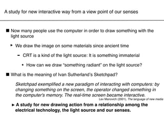 A study for new interactive way from a view point of our senses



■ Now sourcepeople use the computer in order to draw something with the
  light
        many


  ‣ We draw the image on some materials since ancient time
    - CRT is a kind of the light source: It is something immaterial
        •   How can we draw “something radiant” on the light source?

■ What is the meaning of Ivan Sutherlandʼs Sketchpad?
     Sketchpad exempliﬁed a new paradigm of interacting with computers: by
     changing something on the screen, the operator changed something in
     the computer's memory. The real-time screen became interactive.
                                               Lev Manovich (2001), The language of new media

  ‣  A study for new drawing action from a relationship among the
     electrical technology, the light source and our senses.
 