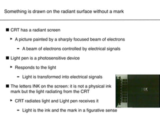 Something is drawn on the radiant surface without a mark



■ CRT has a radiant screen
 ‣ A picture painted by a sharply focused beam of electrons
     - A beam of electrons controlled by electrical signals
■ Light pen is a photosensitive device
 ‣ Responds to the light
     - Light is transformed into electrical signals
■ The letters INK onradiating from thenot a physical ink
  mark but the light
                     the screen: it is
                                       CRT

  ‣ CRT radiates light and Light pen receives it
     - Light is the ink and the mark in a ﬁgurative sense
 