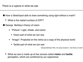 There is a rupture in what we see



■ How is Sketchpad able to draw something using light without a mark?
 ‣ What is the radiant surface of CRT?
■ George Berkleyʼs theory of vision
    - “Picture”: Light, shade, and colors
         •   Vision part of what we can see

     -   “Image”: Projected on the retina as a copy of the physical world

         •   Tactile part of what we can see
                                        George Berkley(1709), An essay towards a new theory of vision




  ‣ What we see is made combinedsenses experience and tactile
    perception, which are
                          up of two
                                    by our
                                           called vision
 