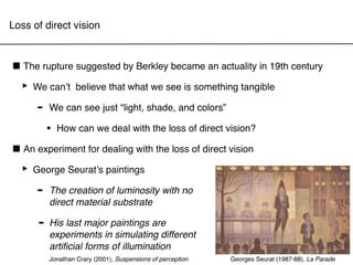 Loss of direct vision



■ The rupture suggested by Berkley became an actuality in 19th century
 ‣ We canʼt believe that what we see is something tangible
    - We can see just “light, shade, and colors”
          •   How can we deal with the loss of direct vision?

■ An experiment for dealing with the loss of direct vision
 ‣ George Seuratʼs paintings
     - The creation ofsubstrate with no
       direct material
                       luminosity


      -   His last major paintings are
          experiments in simulating different
          artiﬁcial forms of illumination
          Jonathan Crary (2001), Suspensions of perception   Georges Seurat (1987-88), La Parade
 