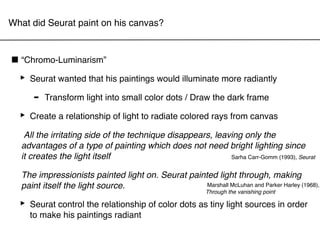 What did Seurat paint on his canvas?



■ “Chromo-Luminarism”
 ‣ Seurat wanted that his paintings would illuminate more radiantly
     - Transform light into small color dots / Draw the dark frame
 ‣ Create a relationship of light to radiate colored rays from canvas
   All the irritating side of the technique disappears, leaving only the
  advantages of a type of painting which does not need bright lighting since
  it creates the light itself                               Sarha Carr-Gomm (1993), Seurat


  The impressionists painted light on. Seurat painted light through, making
  paint itself the light source.                   Marshall McLuhan and Parker Harley (1968),
                                                          Through the vanishing point

  ‣ Seurat control the relationship of color dots as tiny light sources in order
    to make his paintings radiant
 