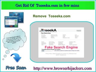 Get Rid Of  Toseeka.com in few mins  
                   Get Rid Of  Toseeka.com in few mins 

                                   Remove Toseeka.com




                        software
               hing for ed and
 Iw  as searc          spe
            se my PC . i was not
  to increa         rror
           all my E           nt
clean up et any permane
    a ble to g          .
               solution



                                         Fake Search Engine




                                   http://www.browserhijackers.com
 