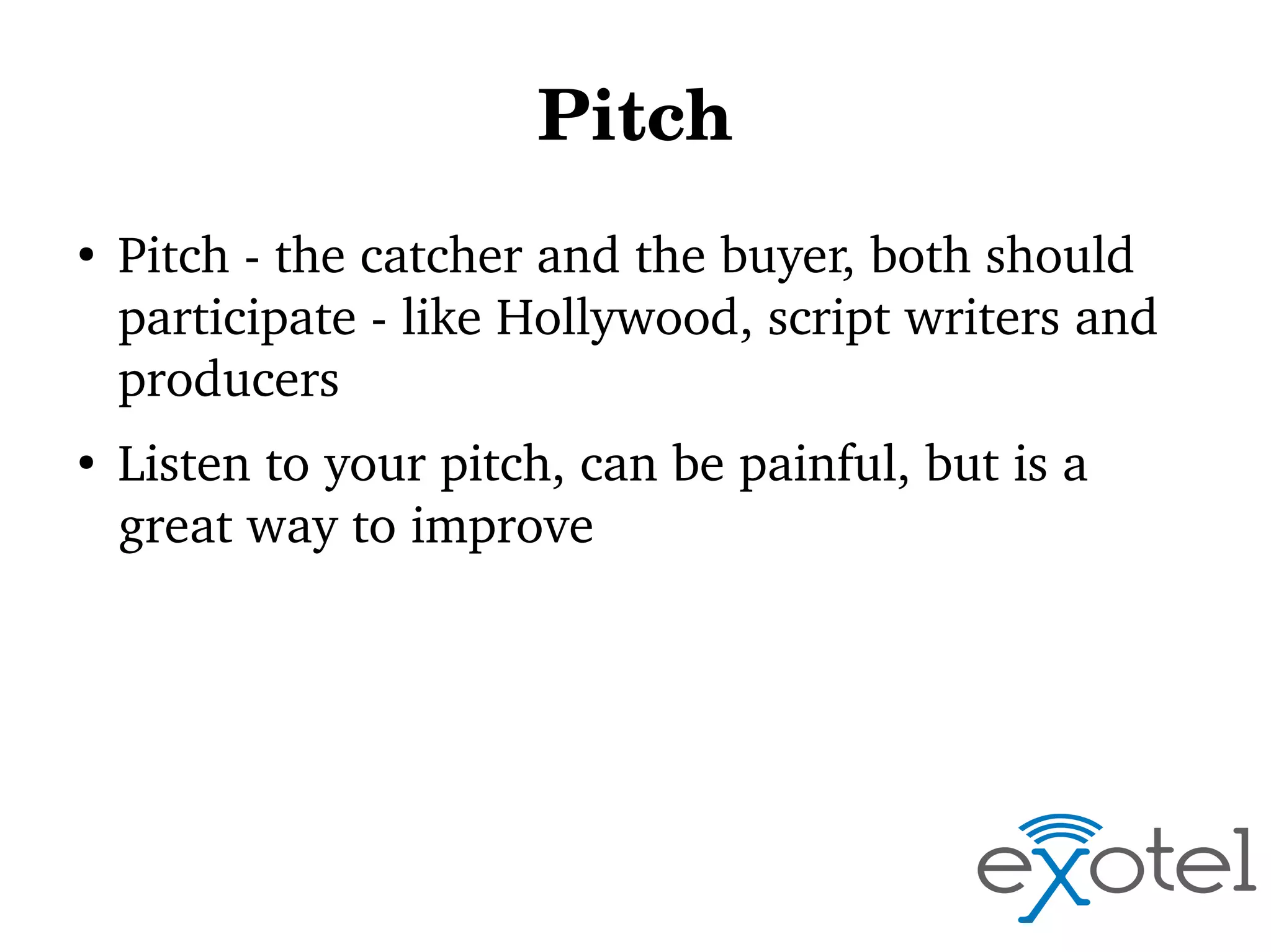 Pitch
●

●

Pitch ­ the catcher and the buyer, both should 
participate ­ like Hollywood, script writers and 
producers
Listen to your pitch, can be painful, but is a 
great way to improve

 