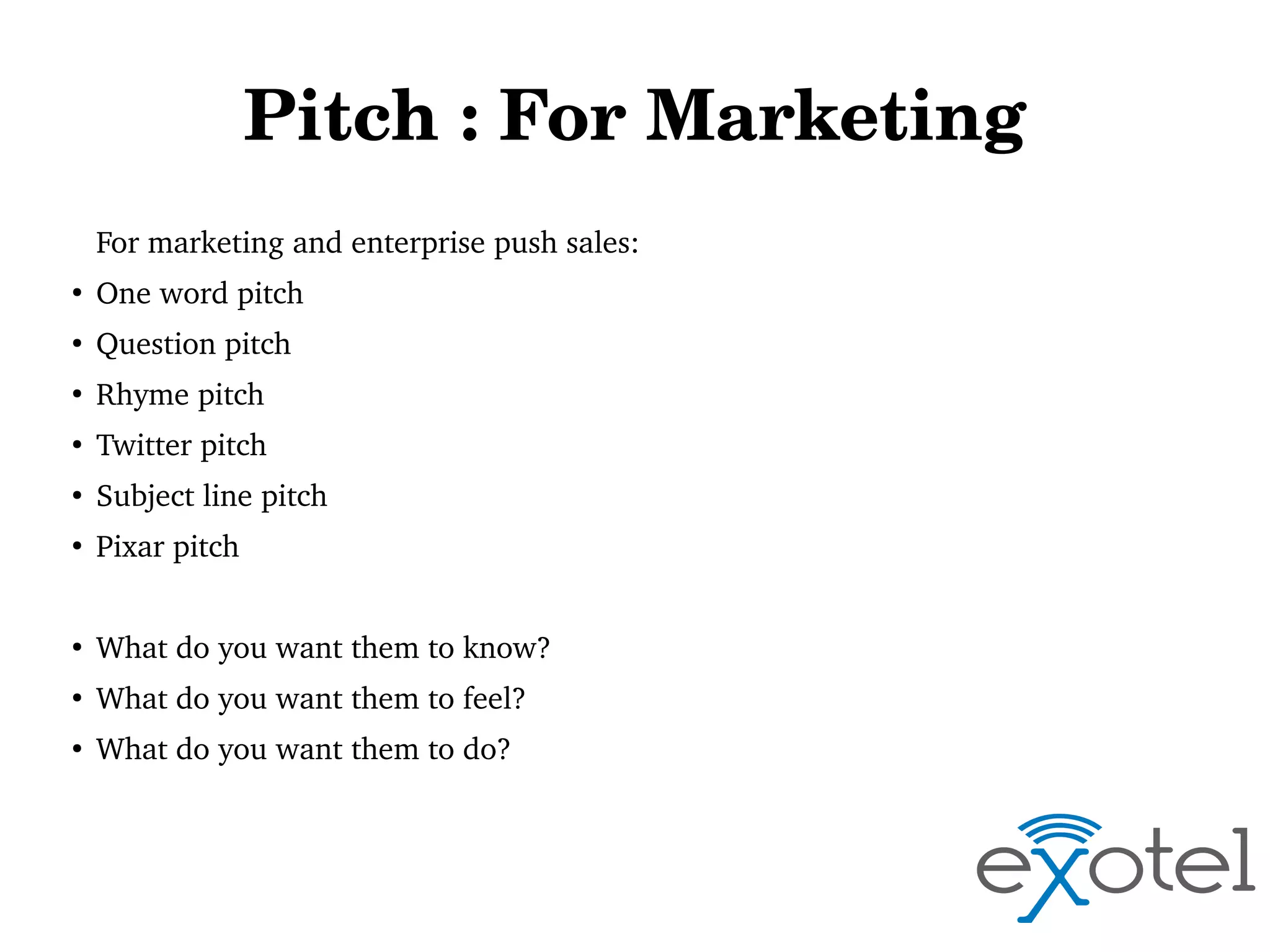 Pitch : For Marketing
For marketing and enterprise push sales:
●

One word pitch

●

Question pitch

●

Rhyme pitch

●

Twitter pitch

●

Subject line pitch

●

Pixar pitch

●

What do you want them to know?

●

What do you want them to feel?

●

What do you want them to do?

 