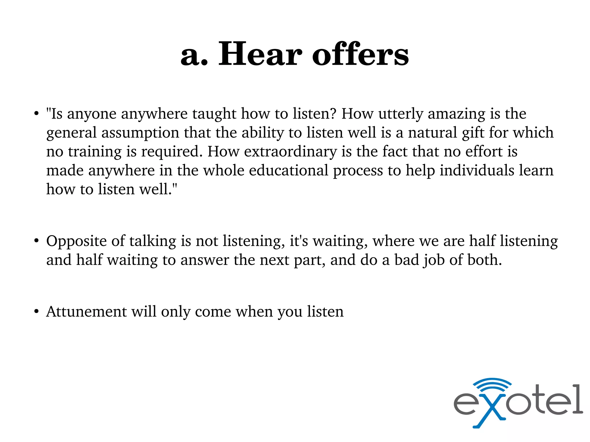 a. Hear offers
●

●

●

"Is anyone anywhere taught how to listen? How utterly amazing is the 
general assumption that the ability to listen well is a natural gift for which 
no training is required. How extraordinary is the fact that no effort is 
made anywhere in the whole educational process to help individuals learn 
how to listen well."
Opposite of talking is not listening, it's waiting, where we are half listening 
and half waiting to answer the next part, and do a bad job of both.
Attunement will only come when you listen

 