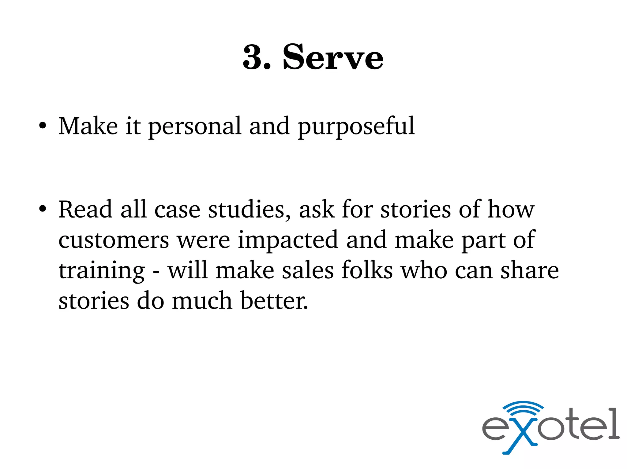 3. Serve
●

●

Make it personal and purposeful
Read all case studies, ask for stories of how 
customers were impacted and make part of 
training ­ will make sales folks who can share 
stories do much better.

 