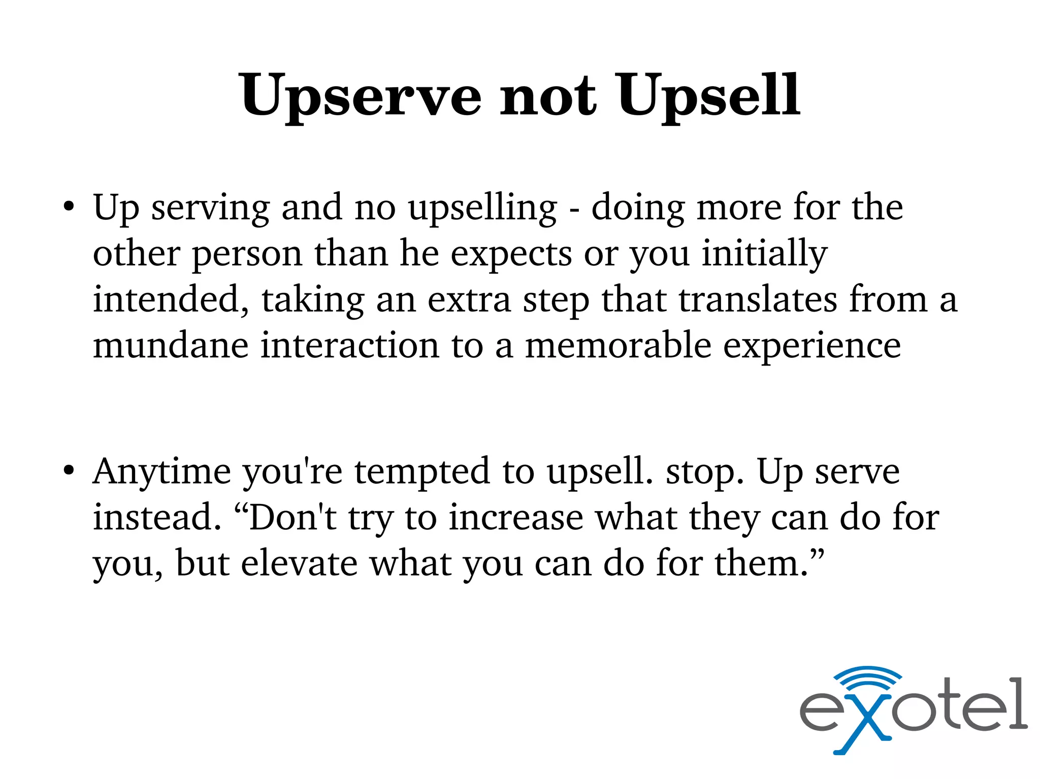 Upserve not Upsell
●

●

Up serving and no upselling ­ doing more for the 
other person than he expects or you initially 
intended, taking an extra step that translates from a 
mundane interaction to a memorable experience
Anytime you're tempted to upsell. stop. Up serve 
instead. “Don't try to increase what they can do for 
you, but elevate what you can do for them.”

 