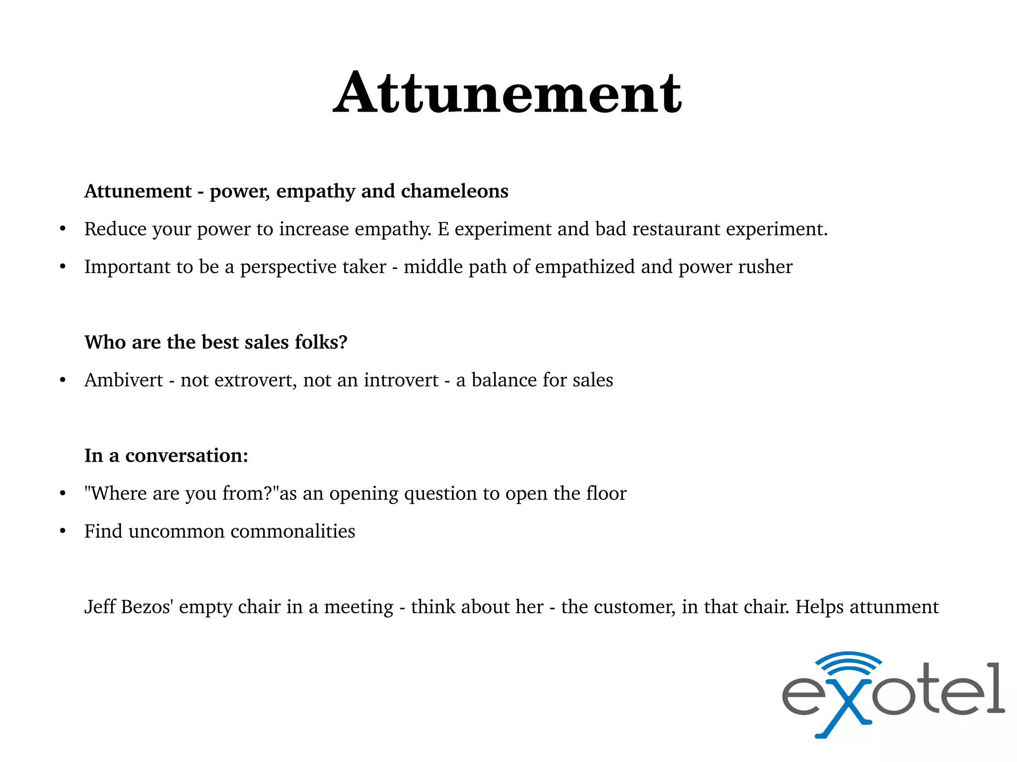 Attunement
Attunement ­ power, empathy and chameleons
●

Reduce your power to increase empathy. E experiment and bad restaurant experiment.

●

Important to be a perspective taker ­ middle path of empathized and power rusher

Who are the best sales folks?
●

Ambivert ­ not extrovert, not an introvert ­ a balance for sales

In a conversation:
●

"Where are you from?"as an opening question to open the floor

●

Find uncommon commonalities 

Jeff Bezos' empty chair in a meeting ­ think about her ­ the customer, in that chair. Helps attunment 

 