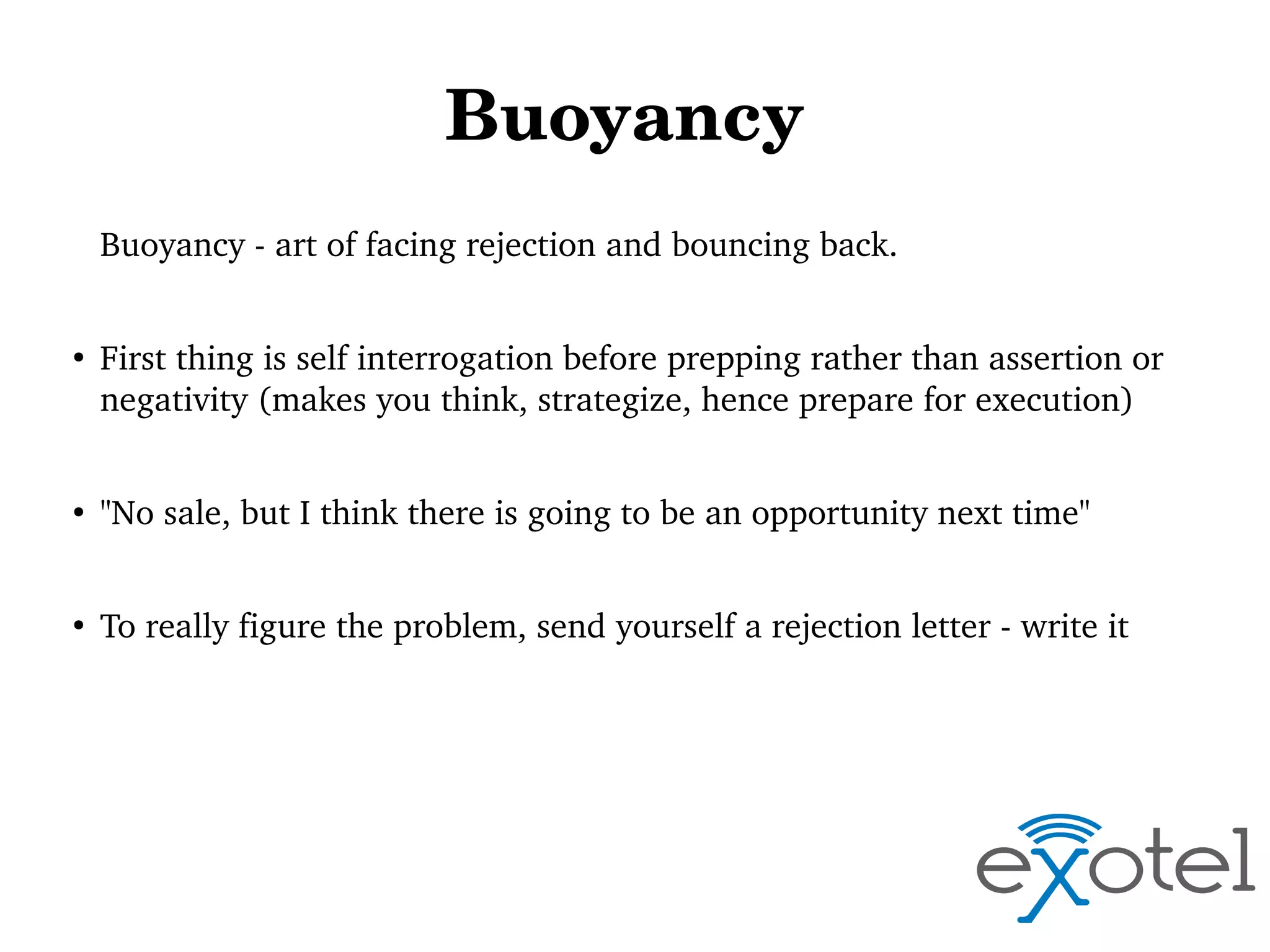 Buoyancy 
Buoyancy ­ art of facing rejection and bouncing back. 
●

First thing is self interrogation before prepping rather than assertion or 
negativity (makes you think, strategize, hence prepare for execution) 

●

"No sale, but I think there is going to be an opportunity next time"

●

To really figure the problem, send yourself a rejection letter ­ write it

 