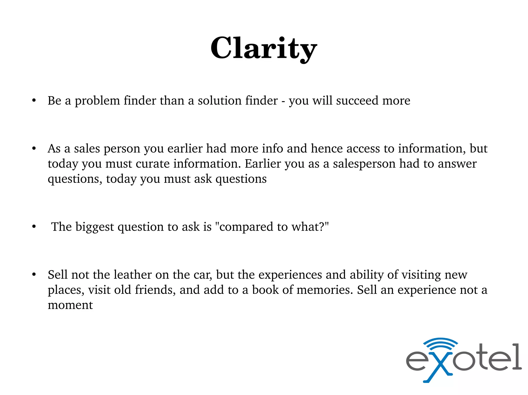 Clarity
●

●

●

●

Be a problem finder than a solution finder ­ you will succeed more

As a sales person you earlier had more info and hence access to information, but 
today you must curate information. Earlier you as a salesperson had to answer 
questions, today you must ask questions

 The biggest question to ask is "compared to what?"

Sell not the leather on the car, but the experiences and ability of visiting new 
places, visit old friends, and add to a book of memories. Sell an experience not a 
moment

 