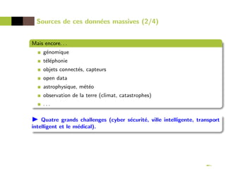 Sources de ces données massives (2/4)
Mais encore. . .
génomique
téléphonie
objets connectés, capteurs
open data
astrophysique, météo
observation de la terre (climat, catastrophes)
. . .
 Quatre grands challenges (cyber sécurité, ville intelligente, transport
intelligent et le médical).
 