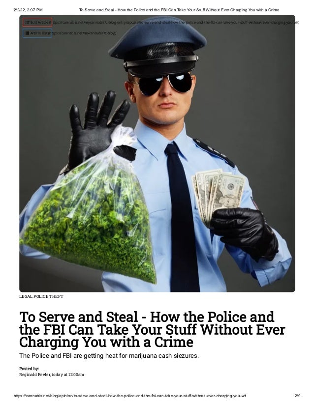 2/2/22, 2:07 PM To Serve and Steal - How the Police and the FBI Can Take Your Stuff Without Ever Charging You with a Crime
https://cannabis.net/blog/opinion/to-serve-and-steal-how-the-police-and-the-fbi-can-take-your-stuff-without-ever-charging-you-wit 2/9
LEGAL POLICE THEFT
To Serve and Steal - How the Police and
the FBI Can Take Your Stuff Without Ever
Charging You with a Crime
The Police and FBI are getting heat for marijuana cash siezures.
Posted by:

Reginald Reefer, today at 12:00am
 Edit Article (https://cannabis.net/mycannabis/c-blog-entry/update/to-serve-and-steal-how-the-police-and-the-fbi-can-take-your-stuff-without-ever-charging-you-wit)
 Article List (https://cannabis.net/mycannabis/c-blog)
 