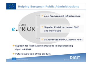 Helping European Public Administrations


                           as e-Procurement infrastructure




                           Supplier Portal to connect SME
                           and individuals



                           as Advanced PEPPOL Access Point


+ Support for Public Administrations in implementing
  Open e-PRIOR

+ Future evolution of the product
 
