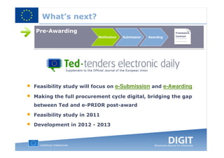 What’s next?
    Pre-Awarding                                                   Framework
                                                                   Contract
                            Notification   Submission   Awarding




•   Feasibility study will focus on e-Submission and e-Awarding

•   Making the full procurement cycle digital, bridging the gap
    between Ted and e-PRIOR post-award

•   Feasibility study in 2011

•   Development in 2012 - 2013
 