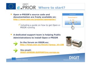 Where to start?

•   Open e-PRIOR’s source code and
    documentation are freely available on:
    http://www.osor.eu/projects/openeprior/


          including a guide on how to get Open e-
          PRIOR running


•   A dedicated support team is helping Public
    Administrations to install Open e-PRIOR

          In the forum on OSOR.eu:
          http://forge.osor.eu/forum/?group_id=188


          Via email:
          DIGIT-EPRIOR-SUPPORT@ec.europa.eu
 