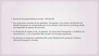 • Secreción bronquial habitual normal <100 ml/24h
• Las secreciones normales de las glándulas bronquiales y las células caliciformes del
epitelio bronquial son transportadas por el movimiento ciliar hasta la orofaringe donde
son deglutidas de manera inconsciente .
• La formación de esputo se da, al aumentar las secreciones bronquiales o modificar sus
características , y así, el paciente debe recurrir a la tos para expulsarlas.
• Se presenta en respuesta a estímulos tales como inhalación de sustancias irritantes,
infección bronquial o alveolar,
 
