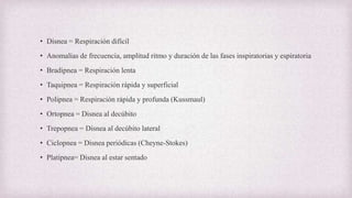 • Disnea = Respiración difícil
• Anomalías de frecuencia, amplitud ritmo y duración de las fases inspiratorias y espiratoria
• Bradipnea = Respiración lenta
• Taquipnea = Respiración rápida y superficial
• Polipnea = Respiración rápida y profunda (Kussmaul)
• Ortopnea = Disnea al decúbito
• Trepopnea = Disnea al decúbito lateral
• Ciclopnea = Disnea periódicas (Cheyne-Stokes)
• Platipnea= Disnea al estar sentado
 