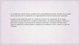 • La ventilación minuto será la resultante de la intensidad del estímulo eferente, la actividad
de los músculos de la respiración y la capacidad funcional del sistema para responder.
• Cuando la capacidad funcional, la ventilación minuto y la oxigenación de la sangre
disminuyen la actividad de los receptores pulmonares y de quimiorreceptores centrales y
periféricos aumento la producción de estímulos aferentes y estímulos eferentes hasta
llegar al umbral de la disnea donde se esparcen los estímulos a nivel central y se percibe
la disnea
 
