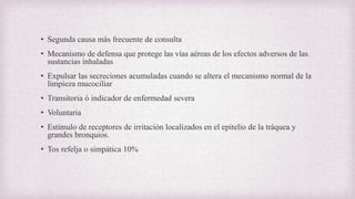 • Segunda causa más frecuente de consulta
• Mecanismo de defensa que protege las vías aéreas de los efectos adversos de las
sustancias inhaladas
• Expulsar las secreciones acumuladas cuando se altera el mecanismo normal de la
limpieza mucociliar
• Transitoria ó indicador de enfermedad severa
• Voluntaria
• Estímulo de receptores de irritación localizados en el epitelio de la tráquea y
grandes bronquios.
• Tos refelja o simpática 10%
 