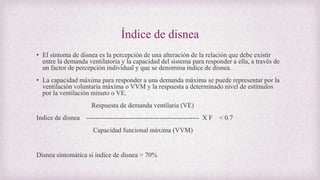 Índice de disnea
• El síntoma de disnea es la percepción de una alteración de la relación que debe existir
entre la demanda ventilatoria y la capacidad del sistema para responder a ella, a través de
un factor de percepción individual y que se denomina índice de disnea.
• La capacidad máxima para responder a una demanda máxima se puede representar por la
ventilación voluntaria máxima o VVM y la respuesta a determinado nivel de estímulos
por la ventilación minuto o VE.
Respuesta de demanda ventilaria (VE)
Indice de disnea --------------------------------------------------- X F < 0.7
Capacidad funcional máxima (VVM)
Disnea sintomática si índice de disnea > 70%
 