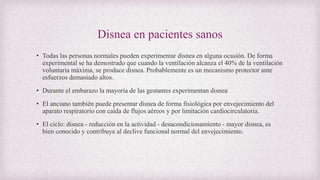 Disnea en pacientes sanos
• Todas las personas normales pueden experimentar disnea en alguna ocasión. De forma
experimental se ha demostrado que cuando la ventilación alcanza el 40% de la ventilación
voluntaria máxima, se produce disnea. Probablemente es un mecanismo protector ante
esfuerzos demasiado altos.
• Durante el embarazo la mayoría de las gestantes experimentan disnea
• El anciano también puede presentar disnea de forma fisiológica por envejecimiento del
aparato respiratorio con caída de flujos aéreos y por limitación cardiocirculatoria.
• El ciclo: disnea - reducción en la actividad - desacondicionamiento - mayor disnea, es
bien conocido y contribuye al declive funcional normal del envejecimiento.
 