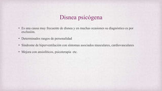 Disnea psicógena
• Es una causa muy frecuente de disnea y en muchas ocasiones su diagnóstico es por
exclusión.
• Determinados rasgos de personalidad
• Síndrome de hiperventilación con síntomas asociados musculares, cardiovasculares
• Mejora con ansiolíticos, psicoterapia etc.
 