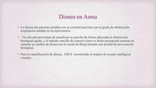 Disnea en Asma
• La disnea del paciente asmático no se correlaciona bien con el grado de obstrucción
respiratoria medido en la espirometría.
• Un elevado porcentaje de asmáticos no percibe de forma adecuada la obstrucción
bronquial aguda, y el método sencillo de conocer cómo es dicha percepción consiste en
calcular su cambio de disnea (en la escala de Borg) durante una prueba de provocación
bronquial.
• Para la cuantificación de disnea, GINA recomienda el empleo de escalas analógicas
visuales.
 
