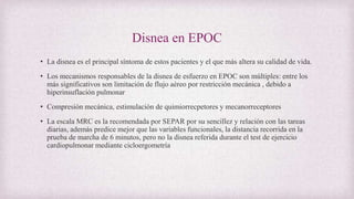 Disnea en EPOC
• La disnea es el principal síntoma de estos pacientes y el que más altera su calidad de vida.
• Los mecanismos responsables de la disnea de esfuerzo en EPOC son múltiples: entre los
más significativos son limitación de flujo aéreo por restricción mecánica , debido a
hiperinsuflación pulmonar
• Compresión mecánica, estimulación de quimiorrecpetores y mecanorreceptores
• La escala MRC es la recomendada por SEPAR por su sencillez y relación con las tareas
diarias, además predice mejor que las variables funcionales, la distancia recorrida en la
prueba de marcha de 6 minutos, pero no la disnea referida durante el test de ejercicio
cardiopulmonar mediante cicloergometría
 