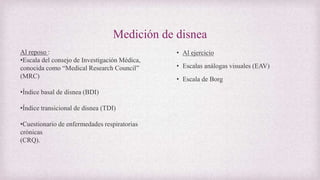 Medición de disnea
• Al ejercicio
• Escalas análogas visuales (EAV)
• Escala de Borg
Al reposo :
•Escala del consejo de Investigación Médica,
conocida como “Medical Research Council”
(MRC)
•Índice basal de disnea (BDI)
•Índice transicional de disnea (TDI)
•Cuestionario de enfermedades respiratorias
crónicas
(CRQ).
 