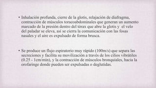 • Inhalación profunda, cierre de la glotis, relajación de diafragma,
contracción de músculos toracoabdominales que generan un aumento
marcado de la presión dentro del tórax que abre la glotis y el velo
del paladar se eleva, así se cierra la comunicación con las fosas
nasales y el aire es expulsado de forma brusca.
• Se produce un flujo espiratorio muy rápido (100m/s) que separa las
secreciones y facilita su movilización a través de los cilios vibrátiles
(0.25 - 1cm/min), y la contracción de músculos bronquiales, hacia la
orofaringe donde pueden ser expulsadas o deglutidas.
 