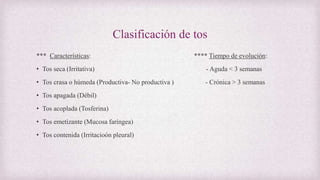 Clasificación de tos
*** Características: **** Tiempo de evolución:
• Tos seca (Irritativa) - Aguda < 3 semanas
• Tos crasa o húmeda (Productiva- No productiva ) - Crónica > 3 semanas
• Tos apagada (Débil)
• Tos acoplada (Tosferina)
• Tos emetizante (Mucosa faríngea)
• Tos contenida (Irritacioón pleural)
 