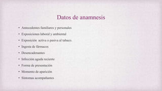 Datos de anamnesis
• Antecedentes familiares y personales
• Exposiciones laboral y ambiental
• Exposición activa o pasiva al tabaco.
• Ingesta de fármacos
• Desencadenantes
• Infección aguda reciente
• Forma de presentación
• Momento de aparición
• Síntomas acompañantes
 