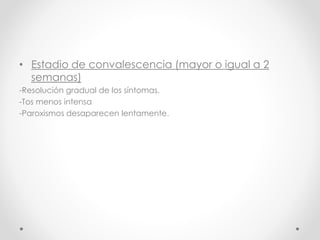 • Estadio de convalescencia (mayor o igual a 2
semanas)
-Resolución gradual de los síntomas.
-Tos menos intensa
-Paroxismos desaparecen lentamente.
 