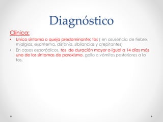 Diagnóstico
Clínica:
• Unico síntoma o queja predominante: tos ( en asusencia de fiebre,
mialgias, exantema, disfonía, sibilancias y crepitantes)
• En casos esporádicos, tos de duración mayor o igual a 14 días más
uno de los síntomas de paroxismo, gallo o vómitos posteriores a la
tos.
 