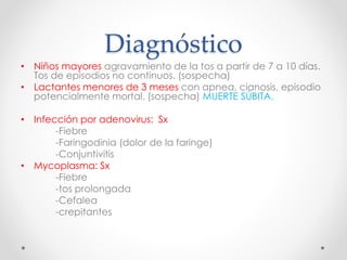 Diagnóstico
• Niños mayores agravamiento de la tos a partir de 7 a 10 días.
Tos de episodios no continuos. (sospecha)
• Lactantes menores de 3 meses con apnea, cianosis, episodio
potencialmente mortal. (sospecha) MUERTE SÚBITA.
• Infección por adenovirus: Sx
-Fiebre
-Faringodinia (dolor de la faringe)
-Conjuntivitis
• Mycoplasma: Sx
-Fiebre
-tos prolongada
-Cefalea
-crepitantes
 