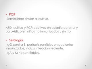 • PCR
-Sensibilidad similar al cultivo.
AFD, cultivo y PCR positivos en estadio catarral y
paroxístico en niños no inmunizados y sin tto.
• Serología.
-IgG contra B. pertussis sensibles en pacientes
inmunizados, indica infección reciente.
-IgA y M no son fiables.
 