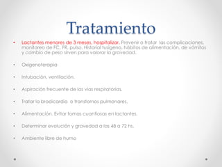 Tratamiento
• Lactantes menores de 3 meses, hospitalizar. Prevenir o tratar las complicaciones,
monitoreo de FC, FR, pulso. Historial tusígeno, hábitos de alimentación, de vómitos
y cambio de peso sirven para valorar la gravedad.
• Oxigenoterapia
• Intubación, ventilación.
• Aspiración frecuente de las vias respiratorias.
• Tratar la bradicardia o transtornos pulmonares.
• Alimentación. Evitar tomas cuantiosas en lactantes.
• Determinar evolución y gravedad a las 48 a 72 hs.
• Ambiente libre de humo
 