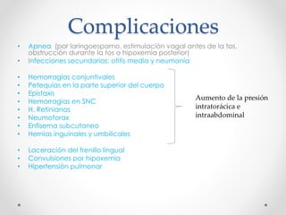Complicaciones
• Apnea (por laringoespamo, estimulación vagal antes de la tos,
obstrucción durante la tos o hipoxemia posterior)
• Infecciones secundarias: otitis media y neumonía
• Hemorragias conjuntivales
• Petequias en la parte superior del cuerpo
• Epistaxis
• Hemorragias en SNC
• H. Retinianas
• Neumotorax
• Enfisema subcutaneo
• Hernias inguinales y umbilicales
• Laceración del frenillo lingual
• Convulsiones por hipoxemia
• Hipertensión pulmonar
Aumento de la presión
intratorácica e
intraabdominal
 