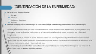 IDENTIFICACIÓN DE LA ENFERMEDAD:
 Fecha de inicio, signos y síntomas.
 Tos leve
 Febrícula
 Malestares Malestares
 Rinorrea
 Resumen cronológico de la sintomatología en forma breve (Incluye Tratamientos y procedimientos de la sintomatología).
Paciente femenina de 3 meses que nació a las 39 semanas sin complicaciones durante el embarazo ni el parto presenta tos y
rinorrea por lo cual fue llevado al medico pero no se le encontró nada fuera de lo común excepto tos leve y flujo nasal
transparente.
Una semana después, la paciente es llevada al médico todavía con tos, Congestión nasal y silbido leve notado en la revisión
médico. Se le hizo una prueba rápida para virus respiratorio sincitial negativa. Paciente recibió tratamiento de nebulizador en la
clínica con mejoramiento notado y fue enviada a la casa.
Una semana después paciente refiere tos mas frecuente y espasmódica que se acompaña con fiebre por lo cual es llevada al
médico, pero luego es remitida al Hospital del Niño.
 
