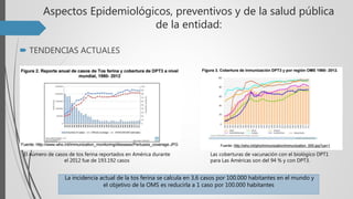 Aspectos Epidemiológicos, preventivos y de la salud pública
de la entidad:
 TENDENCIAS ACTUALES
El número de casos de tos ferina reportados en América durante
el 2012 fue de 193.192 casos
La incidencia actual de la tos ferina se calcula en 3,6 casos por 100.000 habitantes en el mundo y
el objetivo de la OMS es reducirla a 1 caso por 100.000 habitantes
Las coberturas de vacunación con el biológico DPT1
para Las Américas son del 94 % y con DPT3.
 