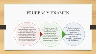 PRUEBAS Y EXAMEN 
A algunos pacientes 
se les puede hacer 
un conteo 
sanguíneo completo 
que muestra 
grandes cantidades 
de linfocitos. 
Para estar seguro, el 
médico puede tomar una 
muestra del moco 
proveniente de las 
secreciones nasales y 
enviarla al laboratorio, en 
donde es examinada en 
búsqueda de tos ferina. 
El diagnóstico inicial 
generalmente se basa en los 
síntomas. Sin embargo, 
cuando los síntomas no son 
obvios, la tos ferina puede ser 
difícil de diagnosticar. En 
bebés muy pequeños, los 
síntomas en cambio pueden 
ser causados por neumonía. 
 