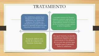 TRATAMIENTO 
Los antibióticos, pueden hacer 
desaparecer los síntomas más 
rápidamente si se inician bien 
temprano. Sin embargo, los 
medicamentos pueden ayudar a 
reducir la capacidad del paciente para 
diseminar la enfermedad a otros. 
Los bebés menores de 18 meses 
requieren constante supervisión, ya 
que la respiración puede detenerse 
temporalmente durante los ataques 
de tos. Los bebés con casos graves 
se deben hospitalizar. 
Se puede utilizar una 
tienda de oxígeno con 
bastante humedad. 
De igual manera, se pueden 
administrar líquidos por vía 
intravenosa si los ataques 
de tos son tan severos que 
impiden que el paciente 
beba lo suficiente. 
 