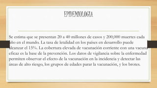 EPIDEMIOLOGIA 
Se estima que se presentan 20 a 40 millones de casos y 200,000 muertes cada 
año en el mundo. La tasa de letalidad en los países en desarrollo puede 
alcanzar el 15%. La cobertura elevada de vacunación corriente con una vacuna 
eficaz es la base de la prevención. Los datos de vigilancia sobre la enfermedad 
permiten observar el efecto de la vacunación en la incidencia y detectar las 
áreas de alto riesgo, los grupos de edades parar la vacunación, y los brotes. 
 