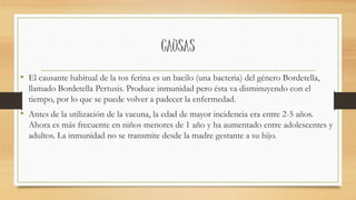 CAUSAS 
• El causante habitual de la tos ferina es un bacilo (una bacteria) del género Bordetella, 
llamado Bordetella Pertusis. Produce inmunidad pero ésta va disminuyendo con el 
tiempo, por lo que se puede volver a padecer la enfermedad. 
• Antes de la utilización de la vacuna, la edad de mayor incidencia era entre 2-5 años. 
Ahora es más frecuente en niños menores de 1 año y ha aumentado entre adolescentes y 
adultos. La inmunidad no se transmite desde la madre gestante a su hijo. 
 