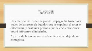 TRANSMISION 
Un enfermo de tos ferina puede propagar las bacterias a 
través de las gotas de líquidos que se expulsan al toser o 
estornudar, y cualquier persona que se encuentre cerca 
podrá infectarse al inhalarlas. 
A partir de la tercera semana la enfermedad deja de ser 
contagiosa. 
 